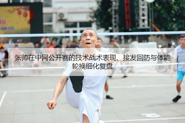 张帅在中网公开赛的技术战术表现、接发回防与体能轮换细化复盘